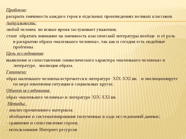 Проблема :  раскрыть значимость каждого героя в отдельных произведениях великих классиков. Актуальность: любой человек во всякое время заслуживает уважения; стоит обратить внимание на значимость классической литературы вообще и её роль в раскрытии образа «маленького человека», так как и сегодня есть подобные проблемы Цель исследования : выявление и сопоставление символического характера «маленького человека» в литературе, эволюция образа. Гипотеза:  образ маленького человека встречается в литературе XIX-XXI вв. и эволюционирует по мере изменения ситуации в социальных кругах. Объект исследования:  образ «маленького человека» в литературе XIX-XXI вв.   Методы: - анализ прочитанного материала; - обобщение и систематизирование полученных в ходе исследований данных; - сравнение и сопоставление героев; - использование Интернет ресурсов   