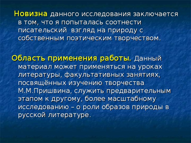 Новизна данного исследования заключается в том, что я попыталась соотнести писательский взгляд на природу с собственным поэтическим творчеством. Область применения работы.   Данный материал может применяться на уроках литературы, факультативных занятиях, посвящённых изучению творчества М.М.Пришвина, служить предварительным этапом к другому, более масштабному исследованию – о роли образов природы в русской литературе.