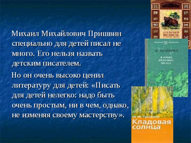 Михаил Михайлович Пришвин специально для детей писал не много. Его нельзя назвать детским писателем.  Но он очень высоко ценил литературу для детей: «Писать для детей нелегко: надо быть очень простым, ни в чем, однако, не изменяя своему мастерству».