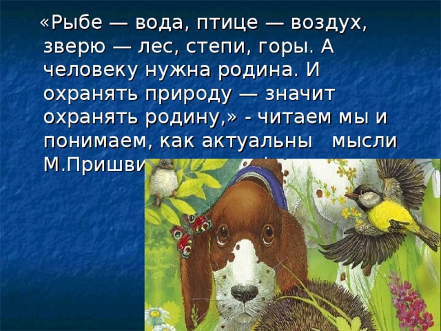 «Рыбе — вода, птице — воздух, зверю — лес, степи, горы. А человеку нужна родина. И охранять природу — значит охранять родину,» - читаем мы и понимаем, как актуальны мысли М.Пришвина сегодня!