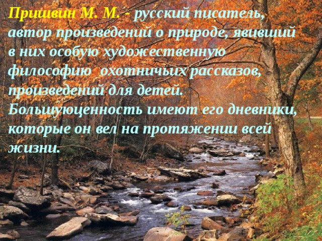 Пришвин М. М. - русский писатель, автор произведений о природе, явивший в них особую художественную философию охотничьих рассказов, произведений для детей. Большуюценность имеют его дневники, которые он вел на протяжении всей жизни.