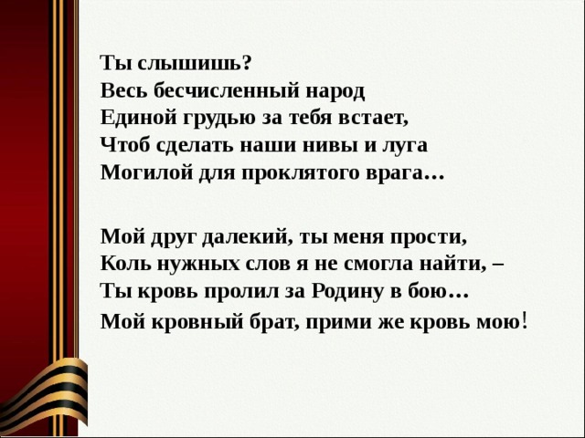 Ты слышишь?  Весь бесчисленный народ   Единой грудью за тебя встает,   Чтоб сделать наши нивы и луга   Могилой для проклятого врага…  Мой друг далекий, ты меня прости,   Коль нужных слов я не смогла найти, –   Ты кровь пролил за Родину в бою…   Мой кровный брат, прими же кровь мою ! 