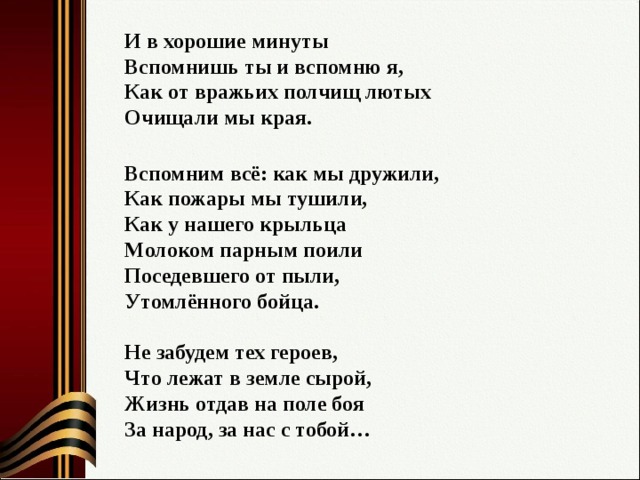 И в хорошие минуты  Вспомнишь ты и вспомню я,  Как от вражьих полчищ лютых  Очищали мы края.  Вспомним всё: как мы дружили,  Как пожары мы тушили,  Как у нашего крыльца  Молоком парным поили  Поседевшего от пыли,  Утомлённого бойца.   Не забудем тех героев,  Что лежат в земле сырой,  Жизнь отдав на поле боя  За народ, за нас с тобой…   
