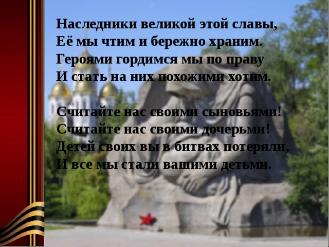 Наследники великой этой славы, Её мы чтим и бережно храним. Героями гордимся мы по праву И стать на них похожими хотим.   Считайте нас своими сыновьями! Считайте нас своими дочерьми! Детей своих вы в битвах потеряли, И все мы стали вашими детьми. 