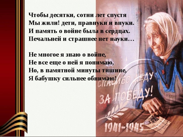 Чтобы десятки, сотни лет спустя  Мы жили! дети, правнуки и внуки.  И память о войне была в сердцах.  Печальней и страшнее нет науки…   Не многое я знаю о войне,  Не все еще о ней я понимаю,  Но, в памятной минуты тишине,  Я бабушку сильнее обнимаю! 