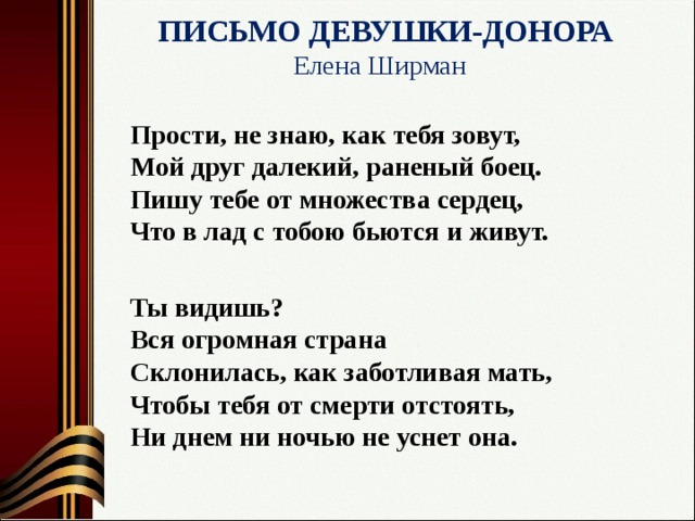  ПИСЬМО ДЕВУШКИ-ДОНОРА  Елена Ширман   Прости, не знаю, как тебя зовут,   Мой друг далекий, раненый боец.   Пишу тебе от множества сердец,   Что в лад с тобою бьются и живут.  Ты видишь?  Вся огромная страна   Склонилась, как заботливая мать,   Чтобы тебя от смерти отстоять,   Ни днем ни ночью не уснет она. 