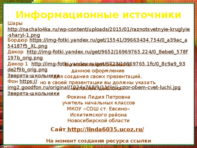 Информационные источники Шары http://nachalo4ka.ru/wp-content/uploads/2015/01/raznotsvetnyie-kruglyie-sharyi-1.png Бордюр https :// img - fotki . yandex . ru / get /15541/39663434.754/0_ a 39 ac _ a 54187 f 5_ XL . png Декор http :// img - fotki . yandex . ru / get /9652/16969765.224/0_8 ebe 6_578 f 197 b _ orig . png Декор 1 http :// img - fotki . yandex . ru / get /6723/16969765.1 fc /0_8 c 9 a 9_93 de 2 f 9 b _ orig . png Зверята-школьники Фон https:// img2.goodfon.ru/original/1024x768/9/11/linii-uzor-obem-cvet-luchi.jpg Зверята-школьники Вы можете использовать данное оформление для создания своих презентаций, но в своей презентации вы должны указать источник шаблона: Фокина Лидия Петровна учитель начальных классов МКОУ «СОШ ст. Евсино» Искитимского района Новосибирской области Сайт  http://linda6035.ucoz.ru/  На момент создания ресурса ссылки являются активными 