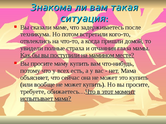 Знакома ли вам такая ситуация : Вы сказали маме, что задерживаетесь после техникума. Но потом встретили кого-то, отвлеклись на что-то, а когда пришли домой, то увидели полные страха и отчаяния глаза мамы. Как бы вы поступили на мамином месте? Вы просите маму купить вам что-нибудь, потому что у всех есть, а у вас - нет. Мама объясняет, что сейчас она не может это купить (или вообще не может купить). Но вы просите, требуете, обижаетесь… Что в этот момент испытывает мама? 