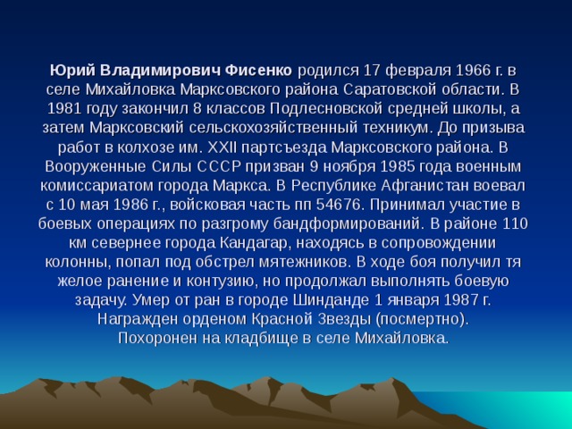 Юрий Владимирович Фисенко родился 17 февраля 1966 г. в селе Михайловка Марксовского района Саратовской области. В 1981 году закончил 8 классов Подлесновской средней школы, а затем Марксовский сельскохозяйственный техникум. До призыва работ в колхозе им. XXII партсъезда Марксовского района. В Вооруженные Силы СССР призван 9 ноября 1985 года военным комиссариатом города Маркса. В Республике Афганистан воевал с 10 мая 1986 г., войсковая часть пп 54676. Принимал участие в боевых операциях по разгрому бандформирований. В районе 110 км севернее города Кандагар, находясь в сопровожде­нии колонны, попал под обстрел мятежников. В ходе боя получил тя­желое ранение и контузию, но продолжал вы­полнять боевую задачу. Умер от ран в горо­де Шинданде 1 января 1987 г.  Награжден орденом Красной Звезды (по­смертно).  Похоронен на кладбище в селе Михайловка.   