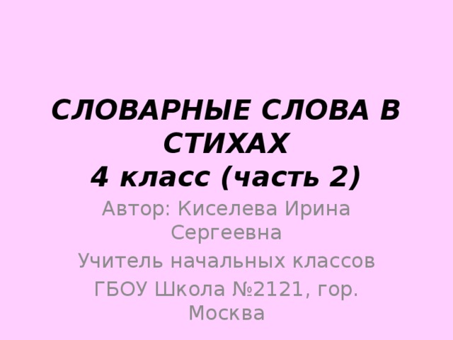 СЛОВАРНЫЕ СЛОВА В СТИХАХ  4 класс (часть 2) Автор: Киселева Ирина Сергеевна Учитель начальных классов ГБОУ Школа №2121, гор. Москва 