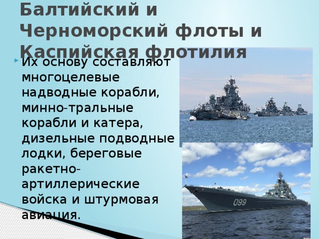 Балтийский и Черноморский флоты и Каспийская флотилия Их основу составляют многоцелевые надводные корабли, минно-тральные корабли и катера, дизельные подводные лодки, береговые ракетно-артиллерические войска и штурмовая авиация. 