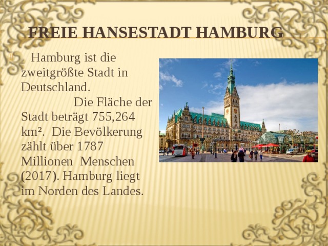 Freie Hansestadt Hamburg  Hamburg ist die zweitgrößte Stadt in Deutschland. Die Fläche der Stadt beträgt 755,264 km². Die Bevölkerung zählt über 1787 Millionen Menschen (2017). Hamburg liegt im Norden des Landes. 