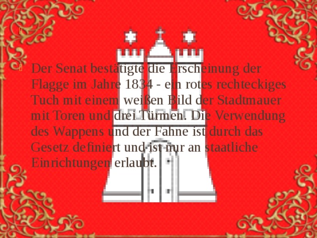 Der Senat bestätigte die Erscheinung der Flagge im Jahre 1834 - ein rotes rechteckiges Tuch mit einem weißen Bild der Stadtmauer mit Toren und drei Türmen. Die Verwendung des Wappens und der Fahne ist durch das Gesetz definiert und ist nur an staatliche Einrichtungen erlaubt. 