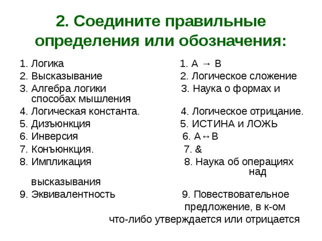 2. Соедините правильные определения или обозначения: 1. Логика 1. А → В 2. Высказывание 2. Логическое сложение 3. Алгебра логики 3. Наука о формах и способах мышления 4. Логическая константа. 4. Логическое отрицание. 5. Дизъюнкция 5. ИСТИНА и ЛОЖЬ 6. Инверсия 6. А↔В 7. Конъюнкция. 7. & 8. Импликация 8. Наука об операциях  над высказывания 9. Эквивалентность 9. Повествовательное  предложение, в к-ом  что-либо утверждается или отрицается