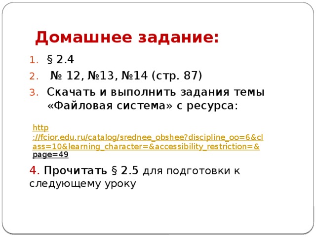 Домашнее задание: § 2.4 № 12, №13, №14 (стр. 87) Скачать и выполнить задания темы «Файловая система» с ресурса: 4. Прочитать § 2.5 для подготовки к следующему уроку http ://fcior.edu.ru/catalog/srednee_obshee?discipline_oo=6&class=10&learning_character=&accessibility_restriction=& page=49