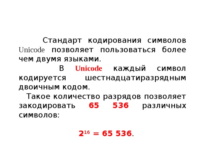 Стандарт кодирования символов Unicode позволяет пользоваться более чем двумя языками.  В Unicode каждый символ кодируется шестнадцатиразрядным двоичным кодом. Такое количество разрядов позволяет закодировать 65 536 различных символов:  2 16 = 65 536 .