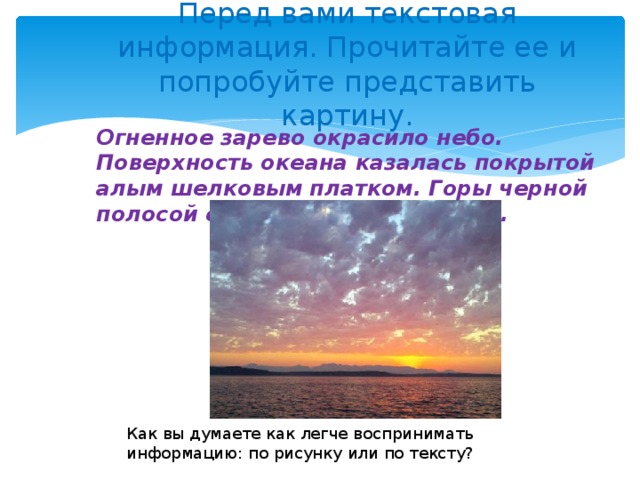 Перед вами текстовая информация. Прочитайте ее и попробуйте представить картину.   Огненное зарево окрасило небо. Поверхность океана казалась покрытой алым шелковым платком. Горы черной полосой стелились на горизонте. Как вы думаете как легче воспринимать информацию: по рисунку или по тексту?