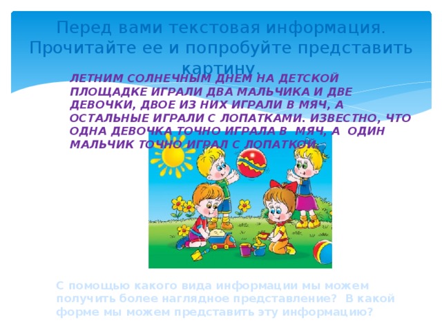 Перед вами текстовая информация. Прочитайте ее и попробуйте представить картину. Летним солнечным днем на детской площадке играли два мальчика и две девочки, двое из них играли в мяч, а остальные играли с лопатками. Известно, что одна девочка точно играла в мяч, а один мальчик точно играл с лопаткой. С помощью какого вида информации мы можем получить более наглядное представление? В какой форме мы можем представить эту информацию?