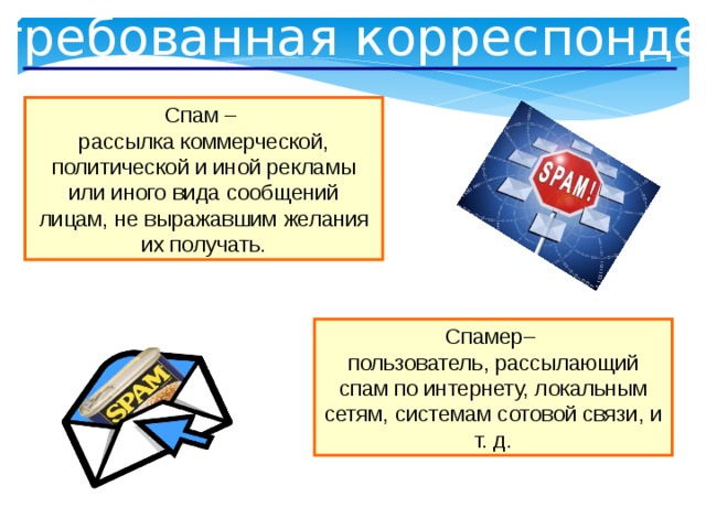 Незатребованная корреспонденция Спам – рассылка коммерческой, политической и иной рекламы или иного вида сообщений лицам, не выражавшим желания их получать. Спамер– пользователь, рассылающий спам по интернету, локальным сетям, системам сотовой связи, и т. д.