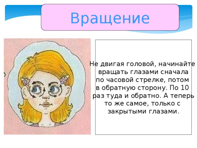 Вращение Не двигая головой, начинайте вращать глазами сначала по часовой стрелке, потом в обратную сторону. По 10 раз туда и обратно. А теперь то же самое, только с закрытыми глазами.