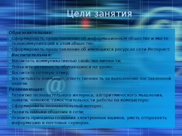 Цели занятия Образовательная: Сформировать представление об информационном обществе и месте телекоммуникаций в этом обществе; Сформировать представление об имеющихся ресурсах сети Интернет; Воспитательная:  Воспитать коммуникативные свойства личности; Повысить активность обучающихся на уроке; Воспитать сетевую этику; Воспитывать внимание, ответственность за выполнение поставленной задачи. Развивающая: