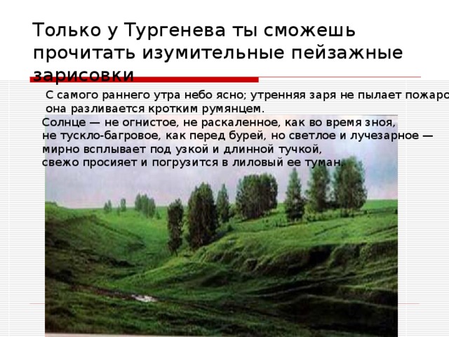 Только у Тургенева ты сможешь прочитать изумительные пейзажные зарисовки   С самого раннего утра небо ясно; утренняя заря не пылает пожаром:  она разливается кротким румянцем. Солнце — не огнистое, не раскаленное, как во время зноя, не тускло-багровое, как перед бурей, но светлое и лучезарное — мирно всплывает под узкой и длинной тучкой, свежо просияет и погрузится в лиловый ее туман.  