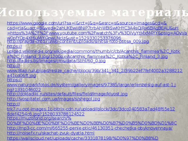 Используемые материалы https://www.google.com/url?sa=i&rct=j&q=&esrc=s&source=images&cd=& cad=rja&uact=8&ved=2ahUKEwii8NiP7trbAhWBiSwKHYC3A4sQjRx6BAgBEAU&url=https%3A%2F%2Fwww.youtube.com%2Fwatch%3Fv%3DiVyYtMxM4YY&psig=AOvVaw0pfYOp4Xt6uMiYGpwLNclz&ust=1529330253376096 http:// pravda-chto.ru/wp-content/uploads/sinitsa-foto-ptitsa_009.jpg https :// upload.wikimedia.org/wikipedia/commons/thumb/c/cb/Acanthis_flammea%2C_Kotka%2C_Finland_3.jpg/1200px-Acanthis_flammea%2C_Kotka%2C_Finland_3.jpg http:// ladies.by/images/cms/data/Stihi/60_0.jpg http:// www.8lap.ru/upload/resize_cache/iblock/39b/341_341_2/39b22ef7fef4002a3288212a41cd06ff.jpg https:// www.naturparkfotos.de/system/galleryimages/97385/large/erlenzeisig-auf-ast-1.jpg?1331046022 http:// dokladiki.ru/sites/default/files/field/image/klyost.jpg http:// vospitatel.com.ua/images/s/shegol.jpg http:// trk7.ru.opt-images.1c-bitrix-cdn.ru/upload/iblock/3dc/3dcc040583a7ad48f65e128def4254c6.jpg?1528033788124522 https://muzofond.org/search/% D0%BF%D0%BE%D0%BF%D0%BE%D0%BB%D0%B7%D0%B5%D0%BD%D1%8C http://mp3-cc.com/m/665255-penie-ptic/46130351-chechetka-obyknovennaya / http:// noisefx.ru/skachat-zvuk-dyatla.html https://wallscloud.net/uploads/cache/3331878198/%D0%97%D0%B8%D0%BC%D0%B0,_%D1%91%D0%BB%D0%BA%D0%B8,_%D1%83%D1%82%D1%80%D0%BE,_%D1%81%D0%BD%D0%B5%D0%B3,_% D0%BB%D0%B5%D1%81-1024x576-MM-90.jpg