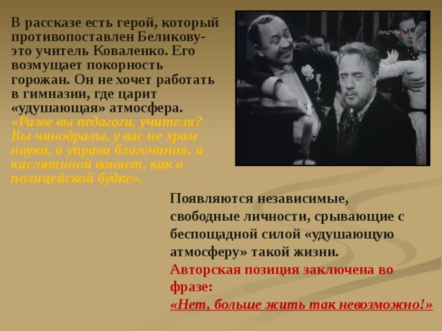 В рассказе есть герой, который противопоставлен Беликову-это учитель Коваленко. Его возмущает покорность горожан. Он не хочет работать в гимназии, где царит «удушающая» атмосфера. «Разве вы педагоги, учителя? Вы чинодралы, у вас не храм науки, а управа благочиния, и кислятиной воняет, как в полицейской будке». Появляются независимые, свободные личности, срывающие с беспощадной силой «удушающую атмосферу» такой жизни. Авторская позиция заключена во фразе: «Нет, больше жить так невозможно!» 