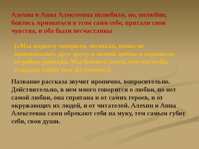 Алехин и Анна Алексеевна полюбили, но, полюбив, боялись признаться в этом сами себе, прятали свои чувства, и оба были несчастливы («Мы подолгу говорили, молчали, номы не признавались друг другу в нашей любви и скрывали ее робко, ревниво. Мы боялись всего, что могло бы открыть тайну нам же самим».) Название рассказа звучит иронично, вопросительно. Действительно, в нем много говорится о любви, но нет самой любви, она спрятана и от самих героев, и от окружающих их людей, и от читателей. Алехин и Анна Алексеевна сами обрекают себя на муку, тем самым губят себя, свои души. 