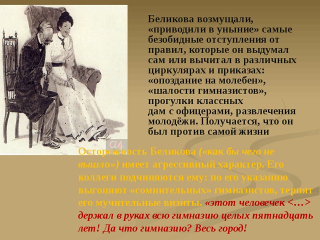 Беликова возмущали, «приводили в уныние» самые безобидные отступления от правил, которые он выдумал сам или вычитал в различных циркулярах и приказах: «опоздание на молебен», «шалости гимназистов», прогулки классных дам с офицерами, развлечения молодёжи. Получается, что он был против самой жизни Осторожность Беликова («как бы чего не вышло») имеет агрессивный характер. Его коллеги подчиняются ему: по его указанию выгоняют «сомнительных» гимназистов, терпят его мучительные визиты. «этот человечек  держал в руках всю гимназию целых пятнадцать лет! Да что гимназию? Весь город! 