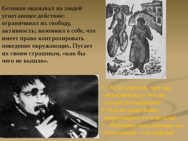 Беликов оказывал на людей угнетающее действие: ограничивал их свободу, активность; возомнил о себе, что имеет право контролировать поведение окружающих. Пугает их своим страшным, «как бы чего не вышло».  - Если учитель едет на велосипеде, то что же остается ученикам? - Раз не разрешено циркулярно, то и нельзя! - Женщина или девушка на велосипеде - это ужасно! 