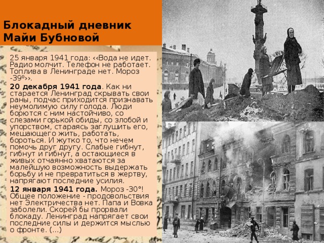 Блокадный дневник Майи Бубновой 25 января 1941 года: ‹‹Вода не идет. Радио молчит. Телефон не работает. Топлива в Ленинграде нет. Мороз -39⁰››. 20 декабря 1941 года . Как ни старается Ленинград скрывать свои раны, подчас приходится признавать неумолимую силу голода. Люди борются с ним настойчиво, со слезами горькой обиды, со злобой и упорством, стараясь заглушить его, мешающего жить, работать, бороться. И жутко то, что нечем помочь друг другу. Слабые гибнут, гибнут и гибнут, а остающиеся в живых отчаянно хватаются за малейшую возможность выдержать борьбу и не превратиться в жертву, напрягают последние усилия. 12 января 1941 года. Мороз -30°! Общее положение - продовольствия нет Электричества нет. Папа и Вовка заболели. Скорей бы прорвали блокаду. Ленинград напрягает свои последние силы и держится мыслью о фронте. (...) 