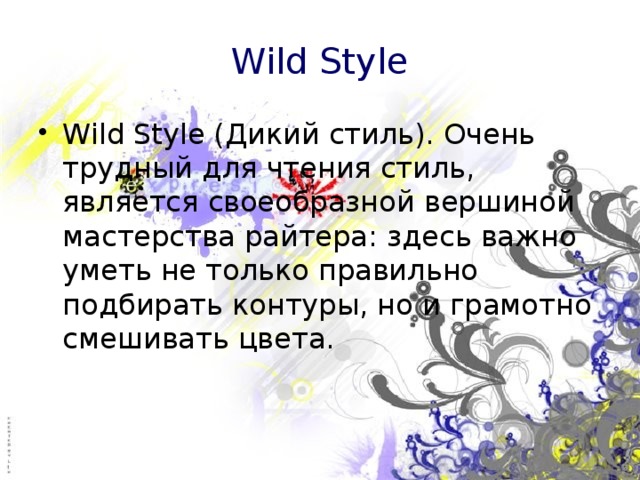 Wild Style Wild Style (Дикий стиль). Очень трудный для чтения стиль, является своеобразной вершиной мастерства райтера: здесь важно уметь не только правильно подбирать контуры, но и грамотно смешивать цвета. 