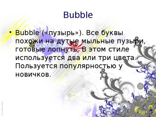 Bubble Bubble («пузырь»). Все буквы похожи на дутые мыльные пузыри, готовые лопнуть. В этом стиле используется два или три цвета. Пользуется популярностью у новичков. 