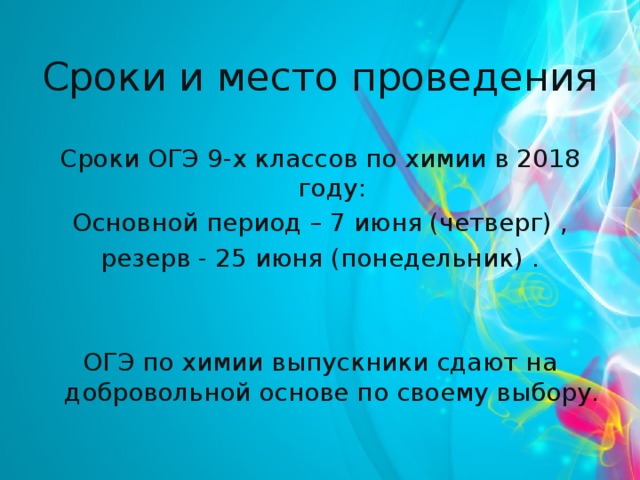 Сроки и место проведения Сроки ОГЭ 9-х классов по химии в 2018 году:  Основной период – 7 июня (четверг) , резерв - 25 июня (понедельник) . ОГЭ по химии выпускники сдают на добровольной основе по своему выбору.   