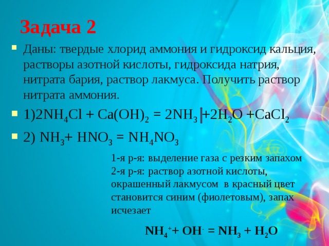 Задача 2 Даны: твердые хлорид аммония и гидроксид кальция, растворы азотной кислоты, гидроксида натрия, нитрата бария, раствор лакмуса. Получить раствор нитрата аммония. 1)2NH 4 Cl + Ca(OH) 2 = 2NH 3 +2H 2 O +CaCl 2 2) NH 3 + HNO 3 = NH 4 NO 3 1-я р-я: выделение газа с резким запахом 2-я р-я: раствор азотной кислоты, окрашенный лакмусом в красный цвет становится синим (фиолетовым), запах исчезает NH 4 + + ОН - = NH 3 + Н 2 O 