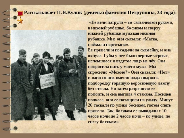  Рассказывает П.Я.Кулик (девичья фамилия Петрушина, 33 года):    «Ее вели патрули – со связанными руками, в нижней рубашке, босиком и сверху нижней рубашки мужская нижняя рубашка. Мне они сказали: «Матка, поймали партизана».  Ее привели и посадили на скамейку, и она охнула. Губы у нее были черные-черные, испекшиеся и вздутое лицо на лбу. Она попросила пить у моего мужа. Мы спросили: «Можно?» Они сказали: «Нет», и один из них вместо воды поднял к подбородку горящую керосиновую лампу без стекла. Но затем разрешили ее попоить, и она выпила 4 стакана. Посидев полчаса, они ее потащили на улицу. Минут 20 таскали по улице босиком, потом опять привели. Так, босиком ее выводили с 10 часов ночи до 2 часов ночи – по улице, по снегу босиком». 