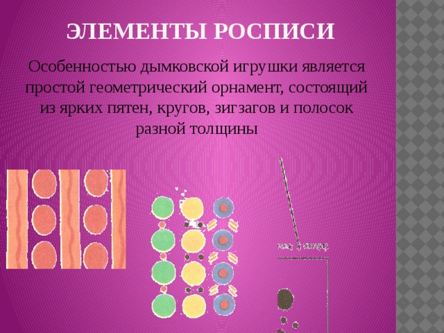ЭЛЕМЕНТЫ РОСПИСИ Особенностью дымковской игрушки является простой геометрический орнамент, состоящий из ярких пятен, кругов, зигзагов и полосок разной толщины 