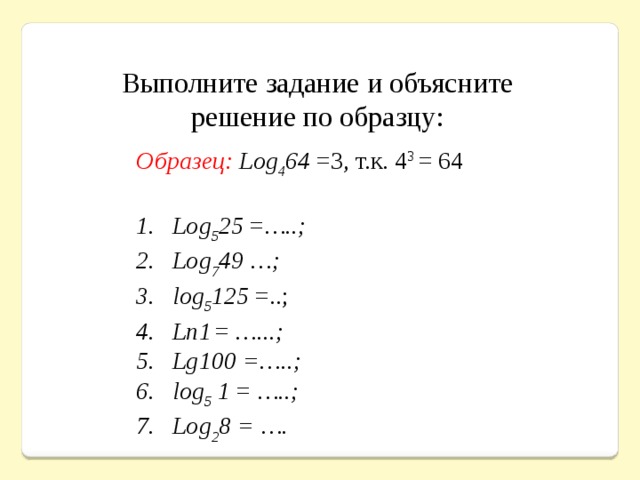 Выполните задание и объясните решение по образцу:  Образец: Log 4 64 =3, т.к. 4 3 = 64  Log 5 25 = …..; Log 7 49 …; log 5 125 =..;   Ln1  =  …...; Lg100 =…..; log 5 1 =  …..; Log 2 8 = …. 