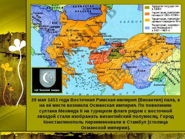 29 мая 1453 года Восточная Римская империя (Византия) пала, а на её месте возникла Османская империя. По повелению султана Мехмеда II на турецком флаге рядом с восточной звездой стали изображать византийский полумесяц. Город Константинополь переименовали в Стамбул (столица Османской империи). 
