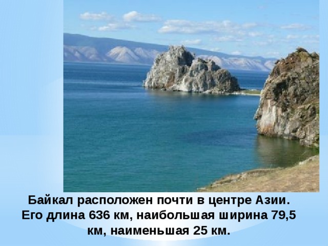 Байкал расположен почти в центре Азии. Его длина 636 км, наибольшая ширина 79,5 км, наименьшая 25 км. 