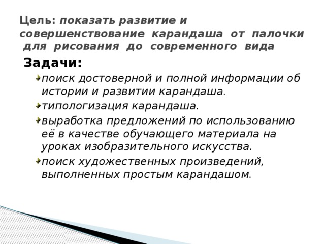 Цель: показать развитие и совершенствование карандаша от палочки для рисования до современного вида Задачи: поиск достоверной и полной информации об истории и развитии карандаша. типологизация карандаша. выработка предложений по использованию её в качестве обучающего материала на уроках изобразительного искусства. поиск художественных произведений, выполненных простым карандашом. поиск достоверной и полной информации об истории и развитии карандаша. типологизация карандаша. выработка предложений по использованию её в качестве обучающего материала на уроках изобразительного искусства. поиск художественных произведений, выполненных простым карандашом. 