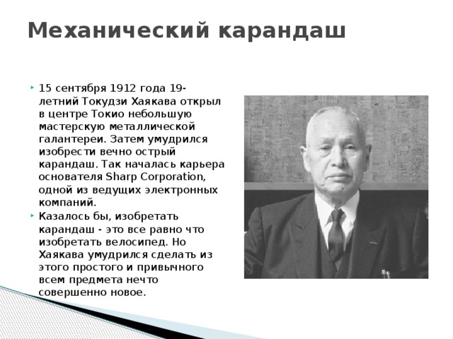 Механический карандаш   15 сентября 1912 года 19-летний Токудзи Хаякава открыл в центре Токио небольшую мастерскую металлической галантереи. Затем умудрился изобрести вечно острый карандаш. Так началась карьера основателя Sharp Corporation, одной из ведущих электронных компаний. Казалось бы, изобретать карандаш - это все равно что изобретать велосипед. Но Хаякава умудрился сделать из этого простого и привычного всем предмета нечто совершенно новое. 