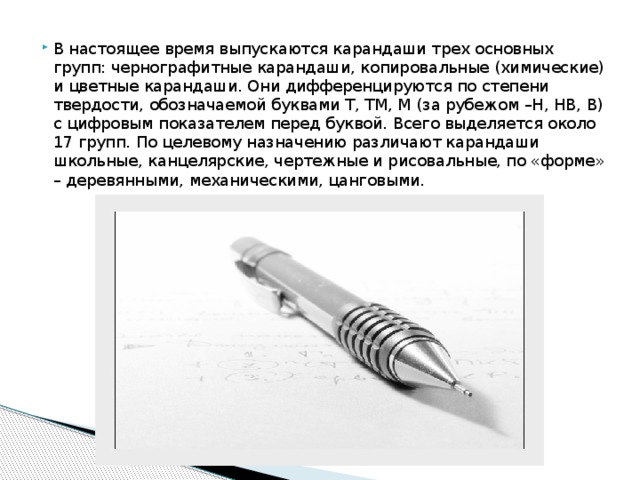 В настоящее время выпускаются карандаши трех основных групп: чернографитные карандаши, копировальные (химические) и цветные карандаши. Они дифференцируются по степени твердости, обозначаемой буквами Т, ТМ, М (за рубежом –Н, НВ, В) с цифровым показателем перед буквой. Всего выделяется около 17 групп. По целевому назначению различают карандаши школьные, канцелярские, чертежные и рисовальные, по «форме» – деревянными, механическими, цанговыми. 