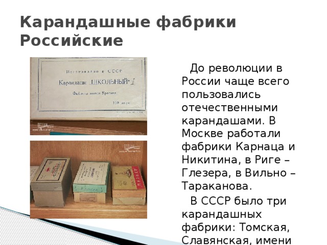 Карандашные фабрики  Российские  До революции в России чаще всего пользовались отечественными карандашами. В Москве работали фабрики Карнаца и Никитина, в Риге – Глезера, в Вильно – Тараканова.  В СССР было три карандашных фабрики: Томская, Славянская, имени Красина. 