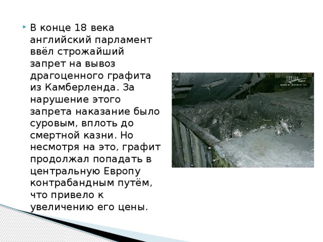 В конце 18 века английский парламент ввёл строжайший запрет на вывоз драгоценного графита из Камберленда. За нарушение этого запрета наказание было суровым, вплоть до смертной казни. Но несмотря на это, графит продолжал попадать в центральную Европу контрабандным путём, что привело к увеличению его цены. 