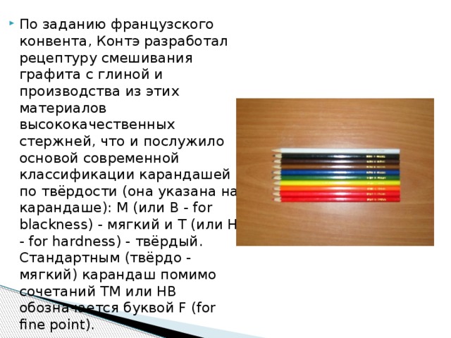 По заданию французского конвента, Контэ разработал рецептуру смешивания графита с глиной и производства из этих материалов высококачественных стержней, что и послужило основой современной классификации карандашей по твёрдости (она указана на карандаше): М (или B - for blackness) - мягкий и Т (или H - for hardness) - твёрдый. Стандартным (твёрдо - мягкий) карандаш помимо сочетаний ТМ или HB обозначается буквой F (for fine point). 