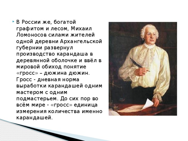 В России же, богатой графитом и лесом, Михаил Ломоносов силами жителей одной деревни Архангельской губернии развернул производство карандаша в деревянной оболочке и ввёл в мировой обиход понятие «гросс» – дюжина дюжин. Гросс - дневная норма выработки карандашей одним мастером с одним подмастерьем. До сих пор во всём мире - «гросс» единица измерения количества именно карандашей. 