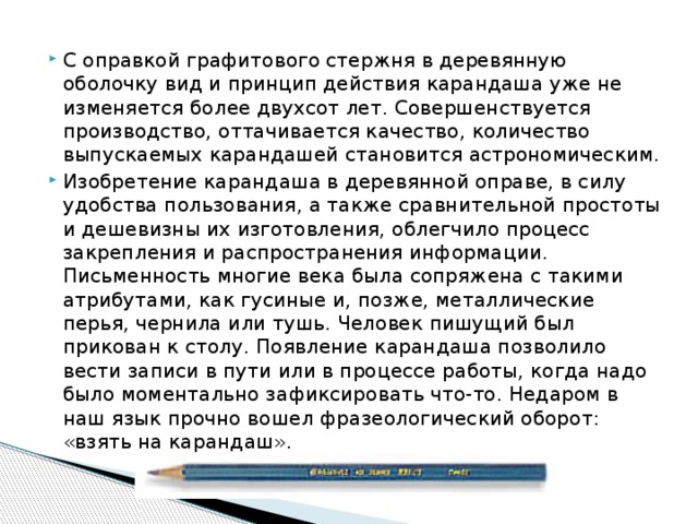 С оправкой графитового стержня в деревянную оболочку вид и принцип действия карандаша уже не изменяется более двухсот лет. Совершенствуется производство, оттачивается качество, количество выпускаемых карандашей становится астрономическим. Изобретение карандаша в деревянной оправе, в силу удобства пользования, а также сравнительной простоты и дешевизны их изготовления, облегчило процесс закрепления и распространения информации. Письменность многие века была сопряжена с такими атрибутами, как гусиные и, позже, металлические перья, чернила или тушь. Человек пишущий был прикован к столу. Появление карандаша позволило вести записи в пути или в процессе работы, когда надо было моментально зафиксировать что-то. Недаром в наш язык прочно вошел фразеологический оборот: «взять на карандаш». 