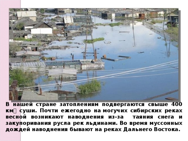 В нашей стране затоплениям подвергаются свыше 400 км суши. Почти ежегодно на могучих сибирских реках весной возникают наводнения из-за таяния снега и закупоривания русла рек льдинами. Во время муссонных дождей наводнения бывают на реках Дальнего Востока. 